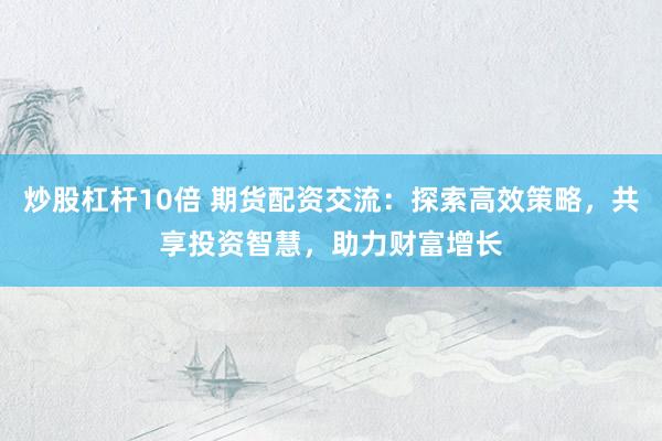 炒股杠杆10倍 期货配资交流:探索高效策略,共享投资智慧,助力财富增长