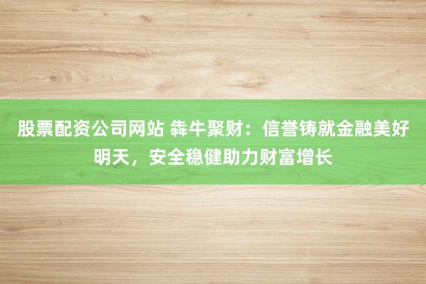 股票配资公司网站 犇牛聚财:信誉铸就金融美好明天,安全稳健助力财富增长