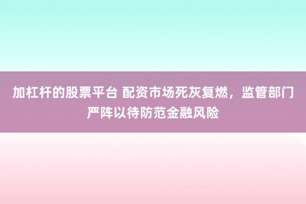 加杠杆的股票平台 配资市场死灰复燃，监管部门严阵以待防范金融风险