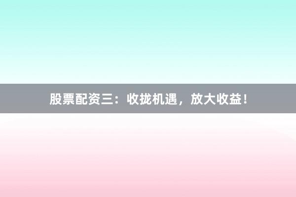 股票配资三：收拢机遇，放大收益！