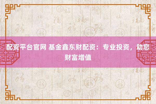 配资平台官网 基金鑫东财配资：专业投资，助您财富增值