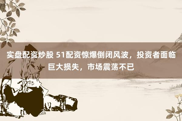 实盘配资炒股 51配资惊爆倒闭风波，投资者面临巨大损失，市场震荡不已