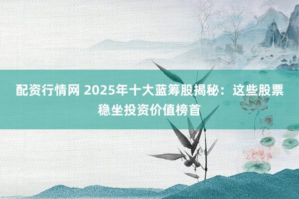 配资行情网 2025年十大蓝筹股揭秘:这些股票稳坐投资价值榜首