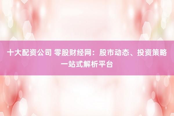 十大配资公司 零股财经网：股市动态、投资策略一站式解析平台