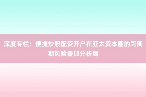 深度专栏:便捷炒股配资开户在亚太资本圈的跨周期风险叠加分析周