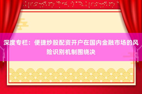 深度专栏：便捷炒股配资开户在国内金融市场的风险识别机制围绕决