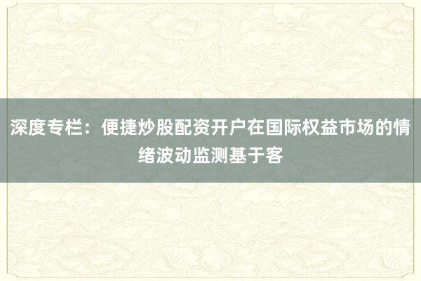 深度专栏：便捷炒股配资开户在国际权益市场的情绪波动监测基于客