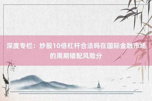 深度专栏：炒股10倍杠杆合法吗在国际金融市场的周期错配风险分