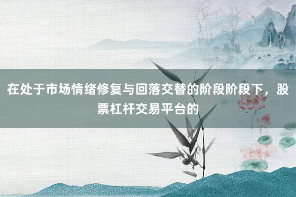 在处于市场情绪修复与回落交替的阶段阶段下，股票杠杆交易平台的