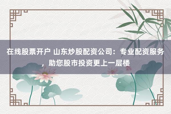 在线股票开户 山东炒股配资公司:专业配资服务,助您股市投资更上一层楼