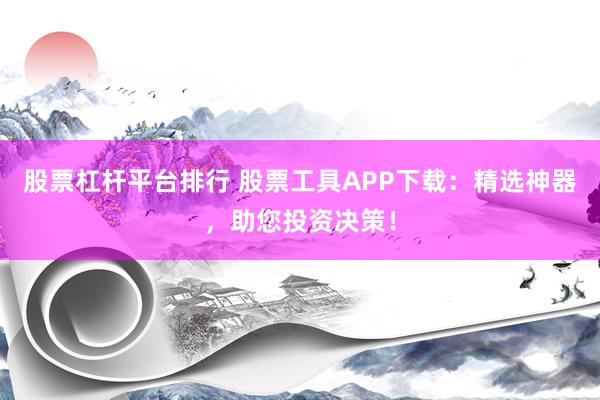 股票杠杆平台排行 股票工具APP下载:精选神器,助您投资决策!