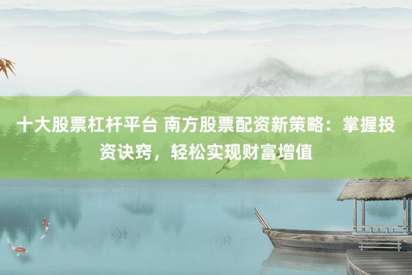 十大股票杠杆平台 南方股票配资新策略:掌握投资诀窍,轻松实现财富增值