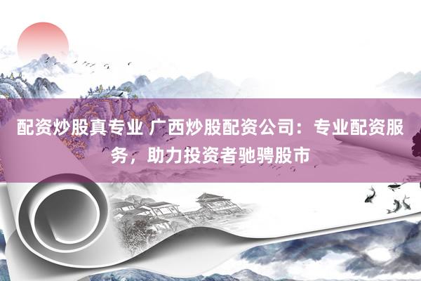 配资炒股真专业 广西炒股配资公司:专业配资服务,助力投资者驰骋股市