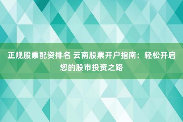 正规股票配资排名 云南股票开户指南：轻松开启您的股市投资之路