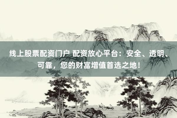线上股票配资门户 配资放心平台：安全、透明、可靠，您的财富增值首选之地！