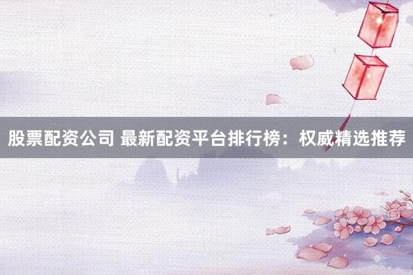 股票配资公司 最新配资平台排行榜：权威精选推荐