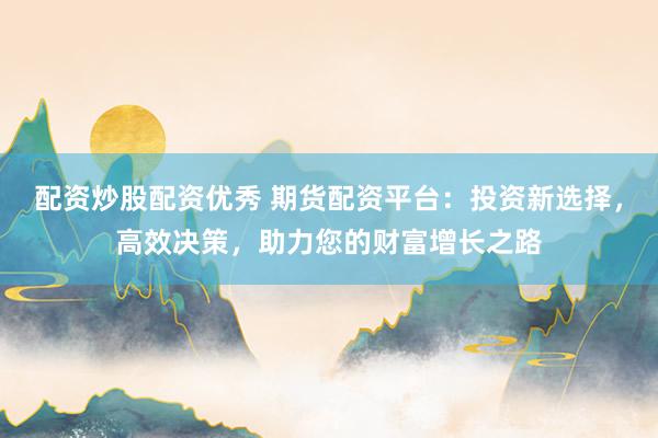 配资炒股配资优秀 期货配资平台：投资新选择，高效决策，助力您的财富增长之路