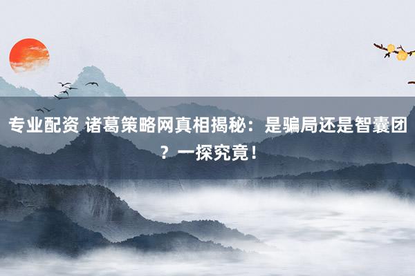 专业配资 诸葛策略网真相揭秘：是骗局还是智囊团？一探究竟！