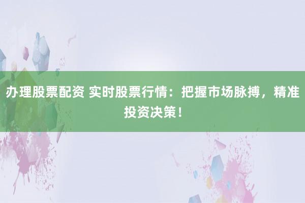 办理股票配资 实时股票行情：把握市场脉搏，精准投资决策！