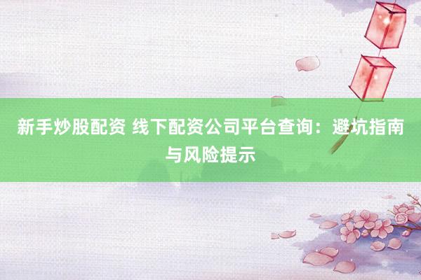 新手炒股配资 线下配资公司平台查询：避坑指南与风险提示