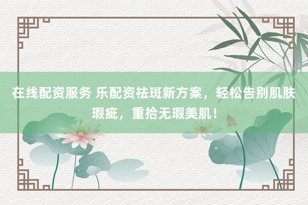 在线配资服务 乐配资祛斑新方案，轻松告别肌肤瑕疵，重拾无瑕美肌！