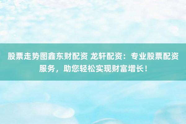 股票走势图鑫东财配资 龙轩配资:专业股票配资服务,助您轻松实现财富增长!
