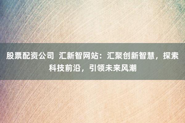 股票配资公司  汇新智网站：汇聚创新智慧，探索科技前沿，引领未来风潮