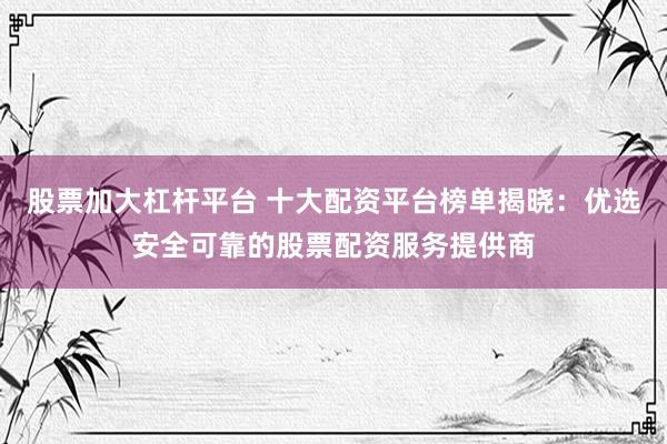 股票加大杠杆平台 十大配资平台榜单揭晓：优选安全可靠的股票配资服务提供商
