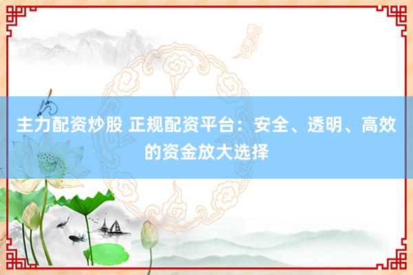 主力配资炒股 正规配资平台：安全、透明、高效的资金放大选择