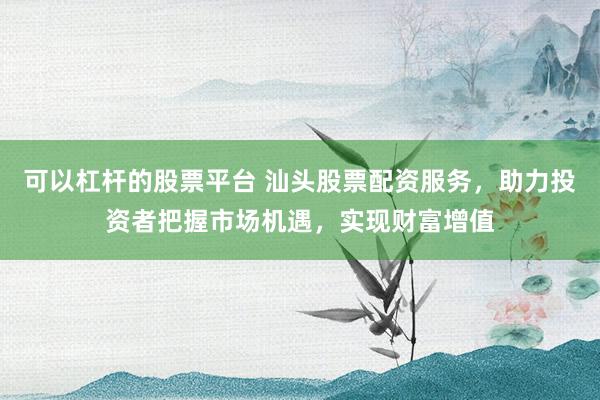 可以杠杆的股票平台 汕头股票配资服务，助力投资者把握市场机遇，实现财富增值
