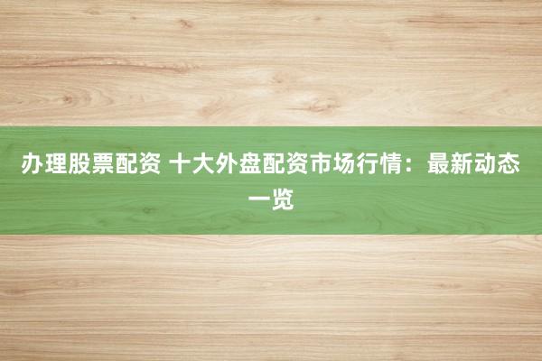 办理股票配资 十大外盘配资市场行情：最新动态一览