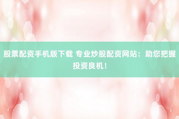 股票配资手机版下载 专业炒股配资网站：助您把握投资良机！