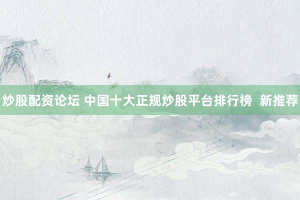 炒股配资论坛 中国十大正规炒股平台排行榜  新推荐