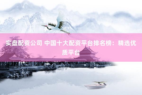 实盘配资公司 中国十大配资平台排名榜：精选优质平台