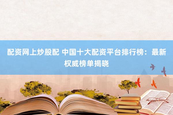 配资网上炒股配 中国十大配资平台排行榜：最新权威榜单揭晓
