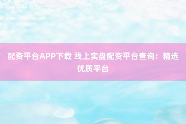 配资平台APP下载 线上实盘配资平台查询：精选优质平台