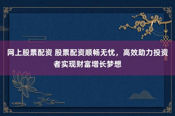 网上股票配资 股票配资顺畅无忧，高效助力投资者实现财富增长梦想