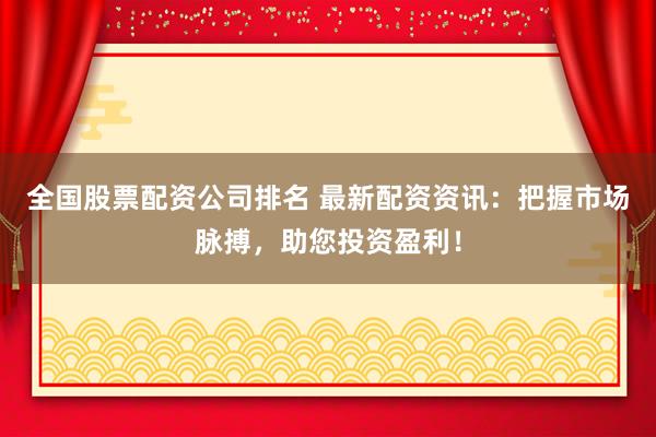 全国股票配资公司排名 最新配资资讯：把握市场脉搏，助您投资盈利！
