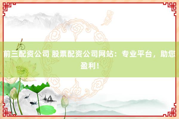 前三配资公司 股票配资公司网站：专业平台，助您盈利！