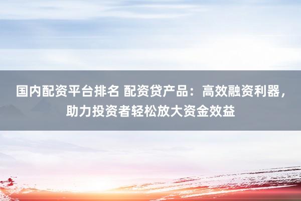 国内配资平台排名 配资贷产品：高效融资利器，助力投资者轻松放大资金效益