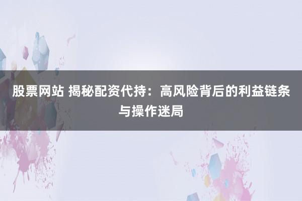 股票网站 揭秘配资代持：高风险背后的利益链条与操作迷局