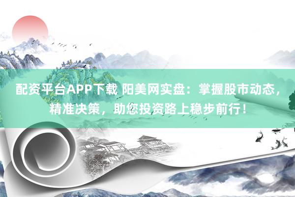 配资平台APP下载 阳美网实盘：掌握股市动态，精准决策，助您投资路上稳步前行！