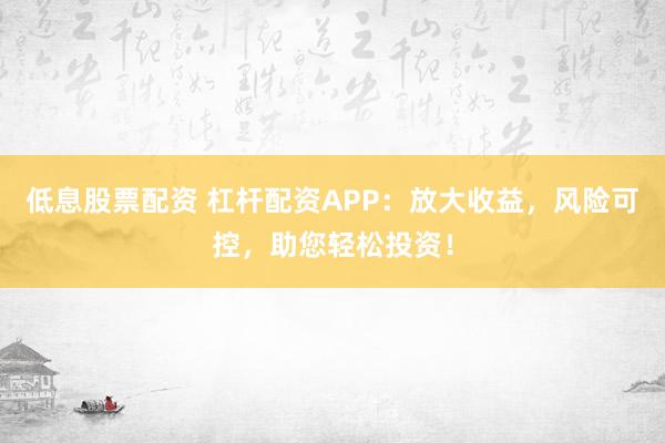低息股票配资 杠杆配资APP：放大收益，风险可控，助您轻松投资！