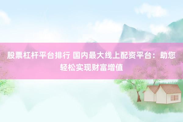 股票杠杆平台排行 国内最大线上配资平台：助您轻松实现财富增值