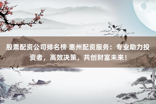 股票配资公司排名榜 惠州配资服务：专业助力投资者，高效决策，共创财富未来！