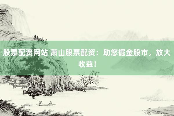 股票配资网站 萧山股票配资:助您掘金股市,放大收益!
