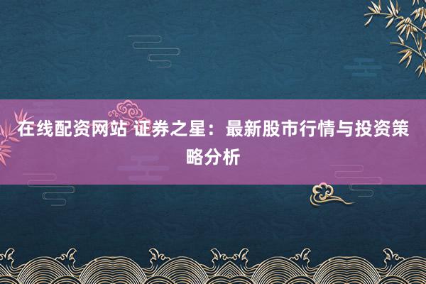 在线配资网站 证券之星：最新股市行情与投资策略分析