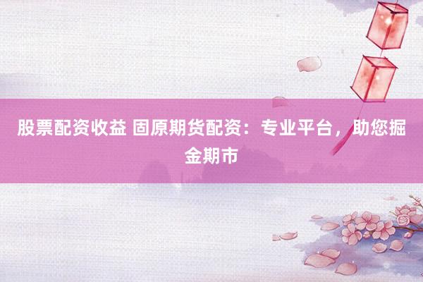 股票配资收益 固原期货配资:专业平台,助您掘金期市