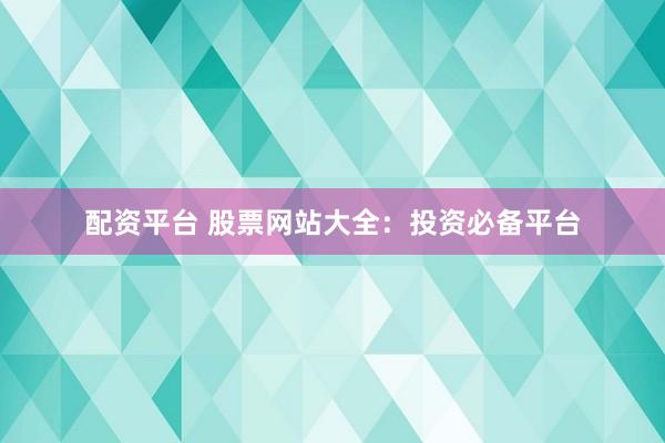 配资平台 股票网站大全：投资必备平台