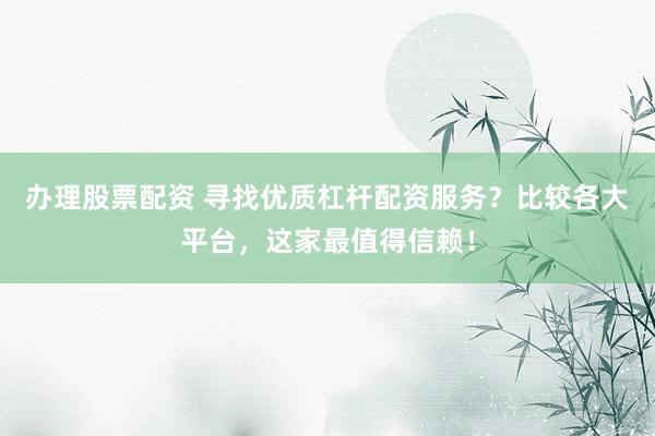 办理股票配资 寻找优质杠杆配资服务？比较各大平台，这家最值得信赖！